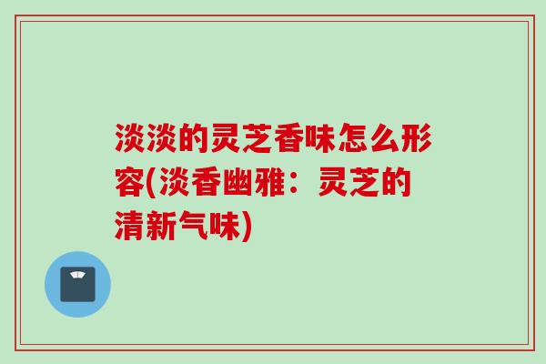 淡淡的灵芝香味怎么形容(淡香幽雅：灵芝的清新气味)