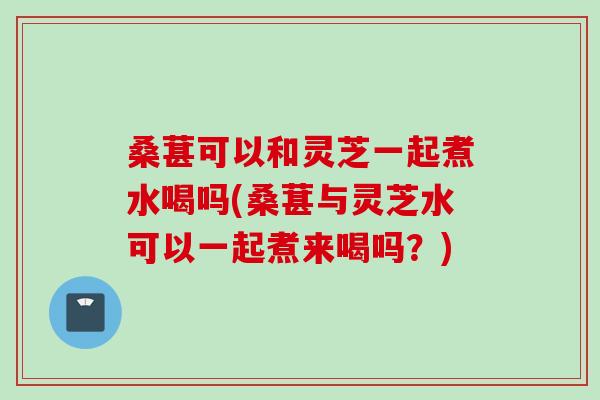 桑葚可以和灵芝一起煮水喝吗(桑葚与灵芝水可以一起煮来喝吗？)