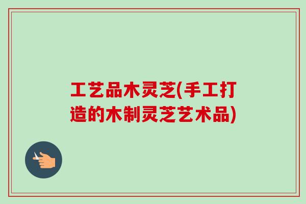 工艺品木灵芝(手工打造的木制灵芝艺术品)