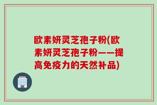 欧素妍灵芝孢子粉(欧素妍灵芝孢子粉——提高免疫力的天然补品)