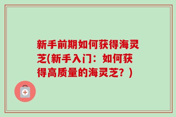 新手前期如何获得海灵芝(新手入门:如何获得高质量的海灵芝?) 新手前期如何获得海灵芝(新手入门:如何获得高质量的海灵芝?)