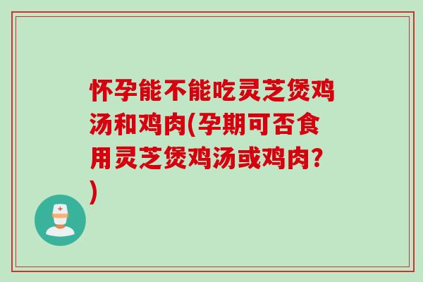 怀孕能不能吃灵芝煲鸡汤和鸡肉(孕期可否食用灵芝煲鸡汤或鸡肉？)