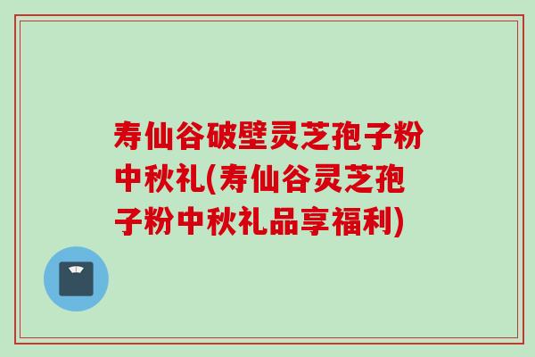 寿仙谷破壁灵芝孢子粉中秋礼(寿仙谷灵芝孢子粉中秋礼品享福利)