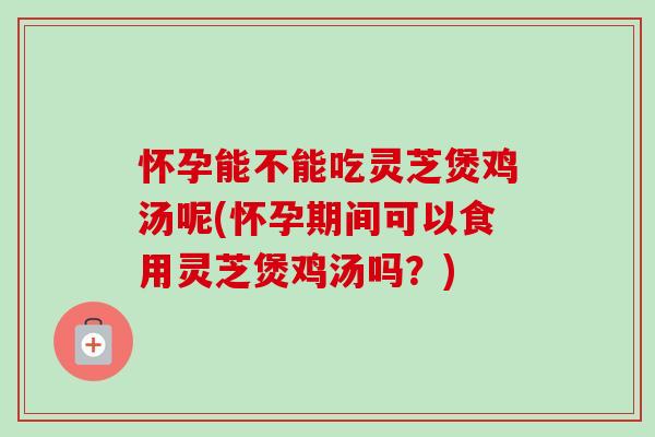 怀孕能不能吃灵芝煲鸡汤呢(怀孕期间可以食用灵芝煲鸡汤吗？)