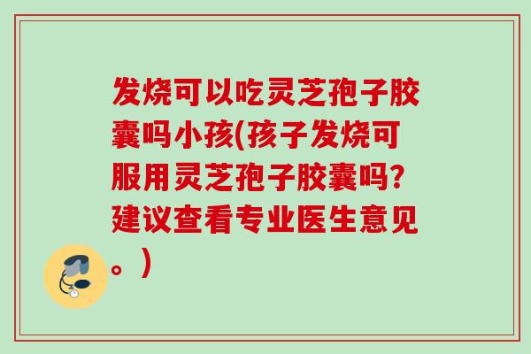 发烧可以吃灵芝孢子胶囊吗小孩(孩子发烧可服用灵芝孢子胶囊吗？建议查看专业医生意见。)