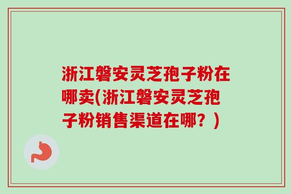 浙江磐安灵芝孢子粉在哪卖(浙江磐安灵芝孢子粉销售渠道在哪？)