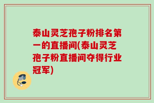 泰山灵芝孢子粉排名第一的直播间(泰山灵芝孢子粉直播间夺得行业冠军)