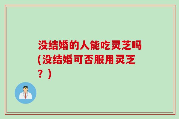 没结婚的人能吃灵芝吗(没结婚可否服用灵芝？)