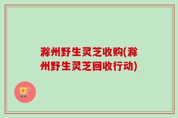 滁州野生灵芝收购(滁州野生灵芝回收行动) 滁州野生灵芝收购(滁州野生灵芝回收行动)