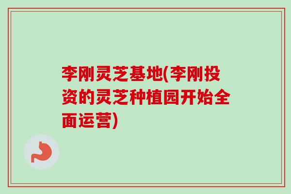 李刚灵芝基地(李刚投资的灵芝种植园开始全面运营)