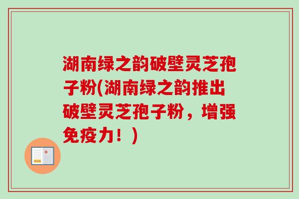 湖南绿之韵破壁灵芝孢子粉(湖南绿之韵推出破壁灵芝孢子粉,增强免疫力!) 湖南绿之韵破壁灵芝孢子粉(湖南绿之韵推出破壁灵芝孢子粉,增强免疫力!)