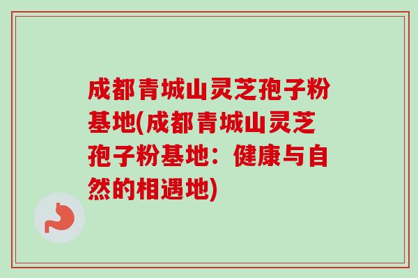 成都青城山灵芝孢子粉基地(成都青城山灵芝孢子粉基地：健康与自然的相遇地)