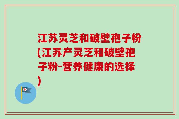 江苏灵芝和破壁孢子粉(江苏产灵芝和破壁孢子粉-营养健康的选择)