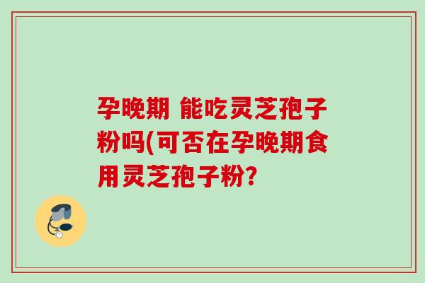 孕晚期 能吃灵芝孢子粉吗(可否在孕晚期食用灵芝孢子粉? 孕晚期 能吃灵芝孢子粉吗(可否在孕晚期食用灵芝孢子粉?