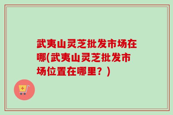 武夷山灵芝批发市场在哪(武夷山灵芝批发市场位置在哪里?) 武夷山灵芝批发市场在哪(武夷山灵芝批发市场位置在哪里?)
