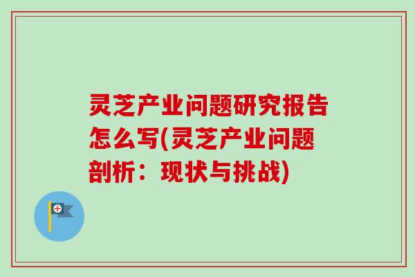 灵芝产业问题研究报告怎么写(灵芝产业问题剖析：现状与挑战)