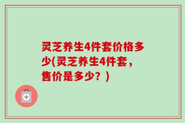 灵芝养生4件套价格多少(灵芝养生4件套,售价是多少?) 灵芝养生4件套价格多少(灵芝养生4件套,售价是多少?)
