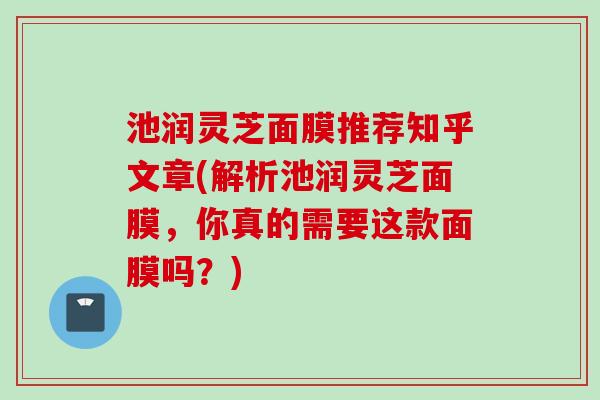 池润灵芝面膜推荐知乎文章(解析池润灵芝面膜，你真的需要这款面膜吗？)