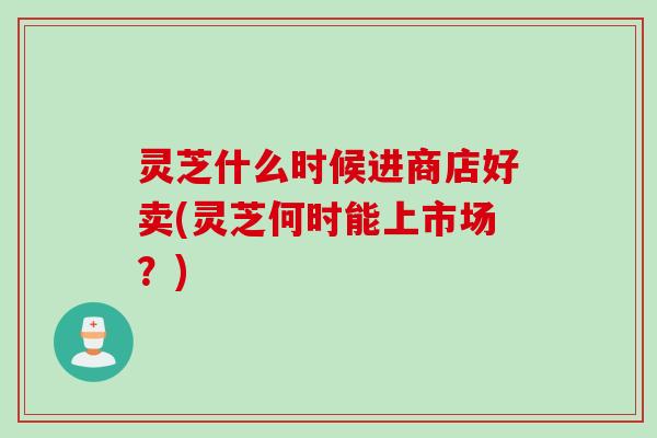 灵芝什么时候进商店好卖(灵芝何时能上市场？)