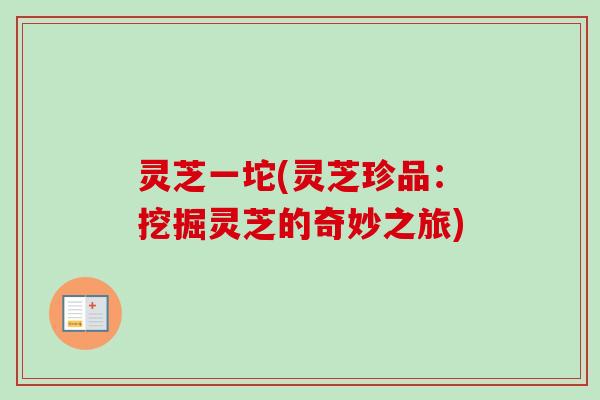 灵芝一坨(灵芝珍品:挖掘灵芝的奇妙之旅) 灵芝一坨(灵芝珍品:挖掘灵芝的奇妙之旅)