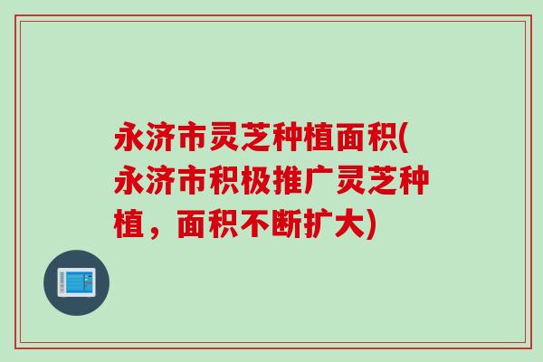 永济市灵芝种植面积(永济市积极推广灵芝种植，面积不断扩大)