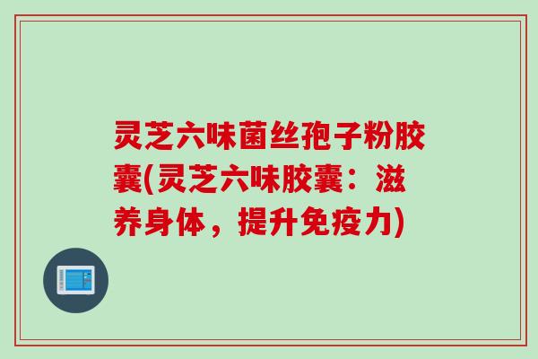 灵芝六味菌丝孢子粉胶囊(灵芝六味胶囊：滋养身体，提升免疫力)