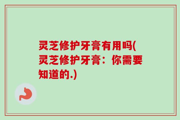 灵芝修护牙膏有用吗(灵芝修护牙膏：你需要知道的.)