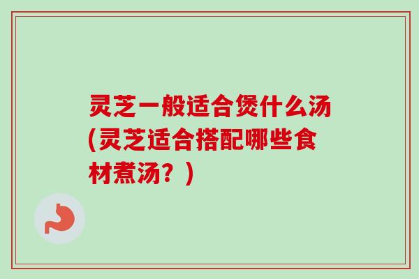 灵芝一般适合煲什么汤(灵芝适合搭配哪些食材煮汤？)