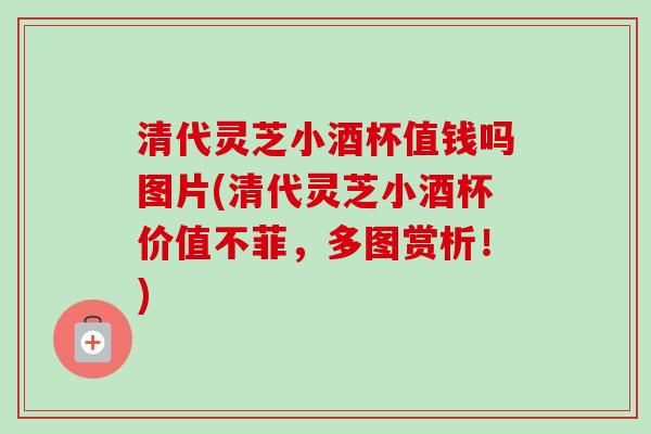 清代灵芝小酒杯值钱吗图片(清代灵芝小酒杯价值不菲，多图赏析！)