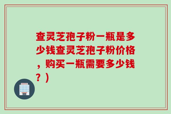 查灵芝孢子粉一瓶是多少钱查灵芝孢子粉价格，购买一瓶需要多少钱？)