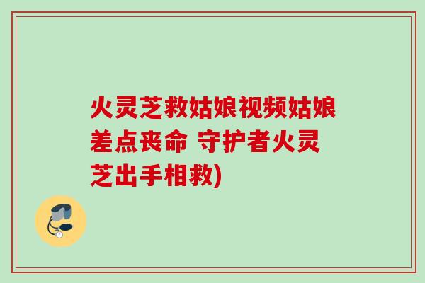 火灵芝救姑娘视频姑娘差点丧命 守护者火灵芝出手相救)