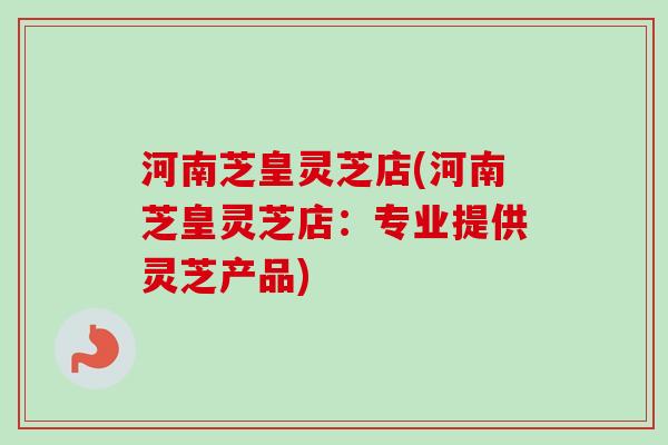 河南芝皇灵芝店(河南芝皇灵芝店:专业提供灵芝产品) 河南芝皇灵芝店(河南芝皇灵芝店:专业提供灵芝产品)