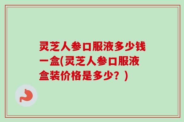灵芝人参口服液多少钱一盒(灵芝人参口服液盒装价格是多少?) 灵芝人参口服液多少钱一盒(灵芝人参口服液盒装价格是多少?)