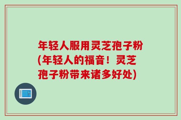 年轻人服用灵芝孢子粉(年轻人的福音！灵芝孢子粉带来诸多好处)