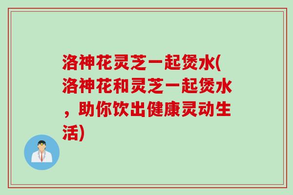洛神花灵芝一起煲水(洛神花和灵芝一起煲水,助你饮出健康灵动生活) 洛神花灵芝一起煲水(洛神花和灵芝一起煲水,助你饮出健康灵动生活)