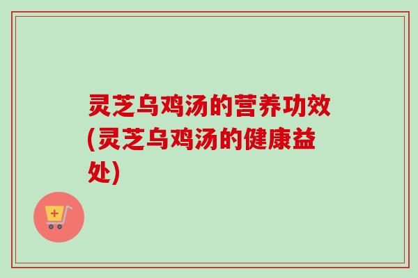 灵芝乌鸡汤的营养功效(灵芝乌鸡汤的健康益处)