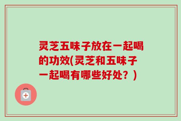 灵芝五味子放在一起喝的功效(灵芝和五味子一起喝有哪些好处？)
