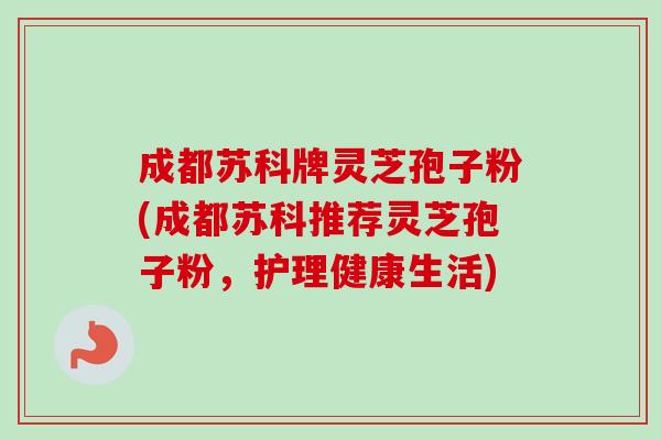 成都苏科牌灵芝孢子粉(成都苏科推荐灵芝孢子粉，护理健康生活)