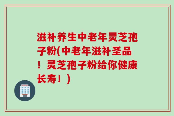 滋补养生中老年灵芝孢子粉(中老年滋补圣品！灵芝孢子粉给你健康长寿！)