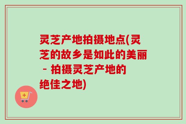 灵芝产地拍摄地点(灵芝的故乡是如此的美丽 - 拍摄灵芝产地的绝佳之地) 灵芝产地拍摄地点(灵芝的故乡是如此的美丽 - 拍摄灵芝产地的绝佳之地)