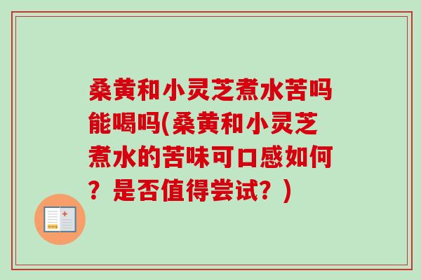 桑黄和小灵芝煮水苦吗能喝吗(桑黄和小灵芝煮水的苦味可口感如何？是否值得尝试？)