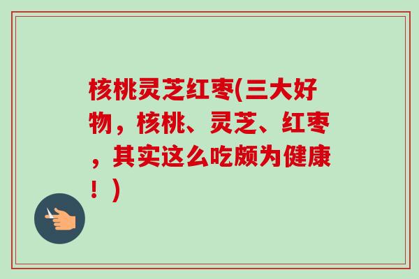 核桃灵芝红枣(三大好物，核桃、灵芝、红枣，其实这么吃颇为健康！)