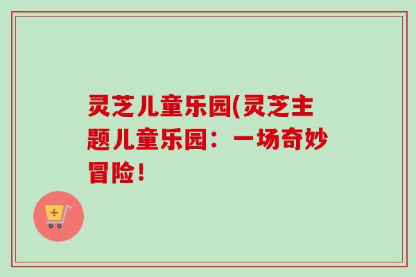 灵芝儿童乐园(灵芝主题儿童乐园：一场奇妙冒险！