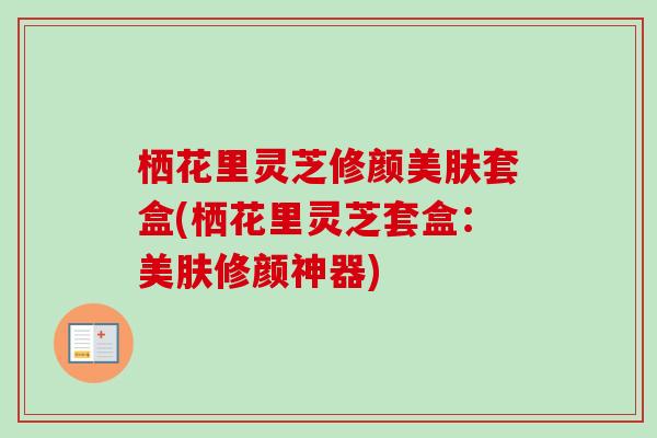 栖花里灵芝修颜美肤套盒(栖花里灵芝套盒：美肤修颜神器)