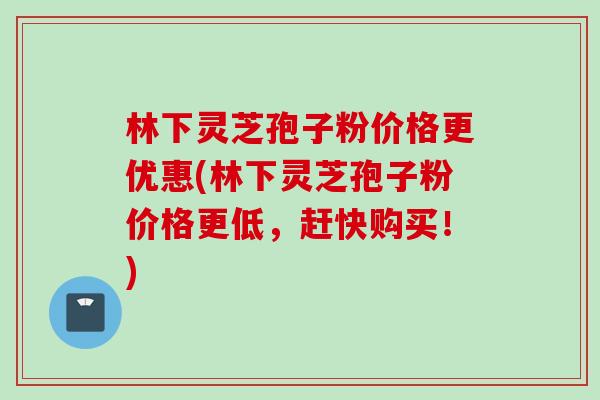 林下灵芝孢子粉价格更优惠(林下灵芝孢子粉价格更低，赶快购买！)