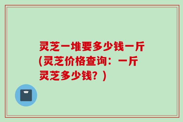 灵芝一堆要多少钱一斤(灵芝价格查询：一斤灵芝多少钱？)