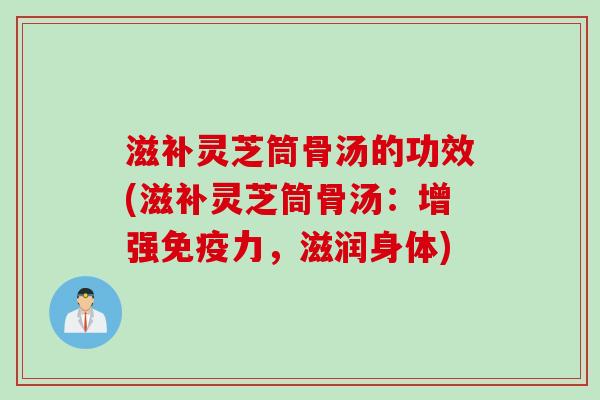 滋补灵芝筒骨汤的功效(滋补灵芝筒骨汤：增强免疫力，滋润身体)