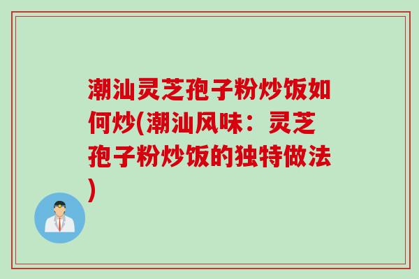 潮汕灵芝孢子粉炒饭如何炒(潮汕风味：灵芝孢子粉炒饭的独特做法)