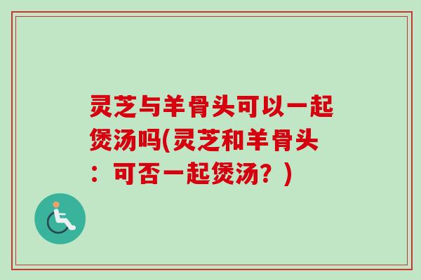 灵芝与羊骨头可以一起煲汤吗(灵芝和羊骨头：可否一起煲汤？)