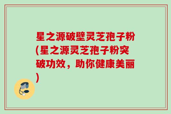 星之源破壁灵芝孢子粉(星之源灵芝孢子粉突破功效，助你健康美丽)